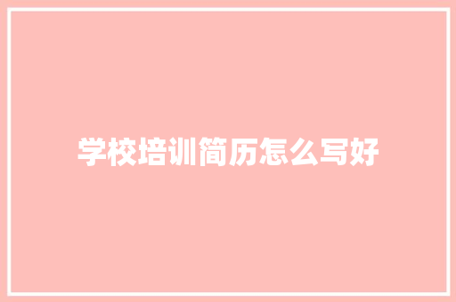 学校培训简历怎么写好 说明文范文