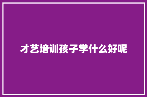 才艺培训孩子学什么好呢 说明文范文