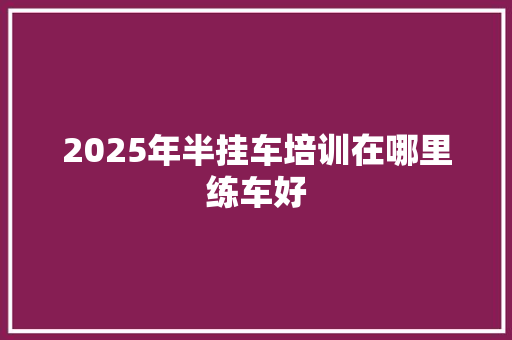 2025年半挂车培训在哪里练车好