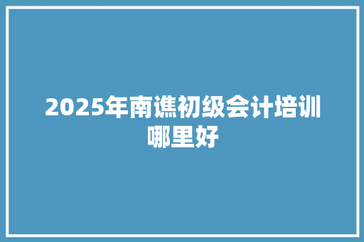 2025年南谯初级会计培训哪里好