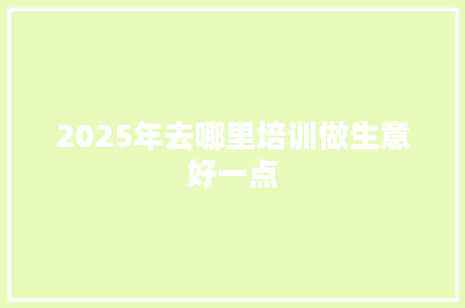 2025年去哪里培训做生意好一点 演讲稿范文