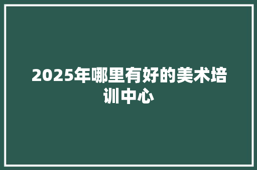 2025年哪里有好的美术培训中心