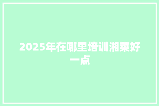 2025年在哪里培训湘菜好一点 求职信范文