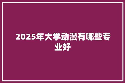 2025年大学动漫有哪些专业好 商业计划书范文