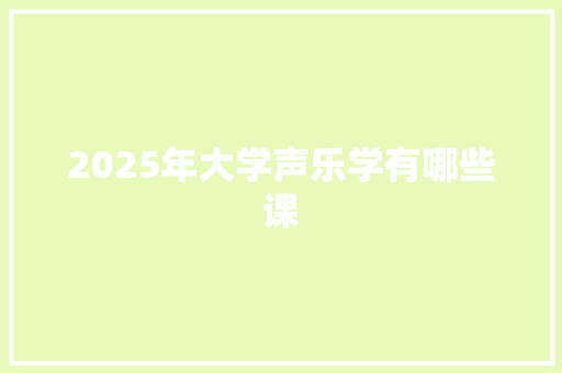 2025年大学声乐学有哪些课 应用文范文