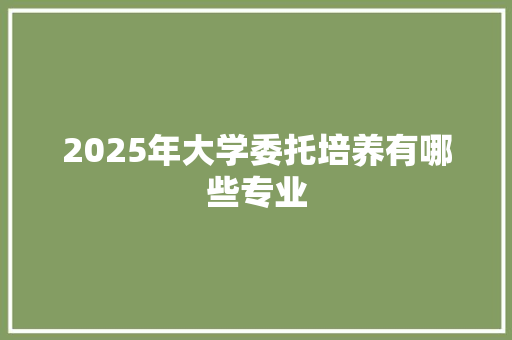 2025年大学委托培养有哪些专业 散文范文