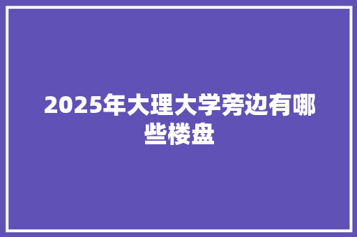 2025年大理大学旁边有哪些楼盘