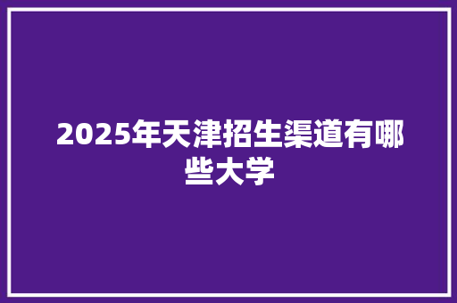 2025年天津招生渠道有哪些大学 求职信范文