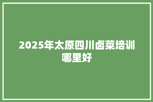 2025年太原四川卤菜培训哪里好 商业计划书范文
