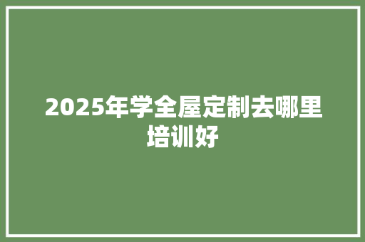 2025年学全屋定制去哪里培训好