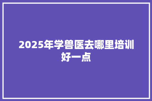 2025年学兽医去哪里培训好一点