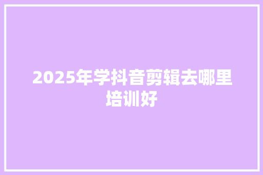 2025年学抖音剪辑去哪里培训好