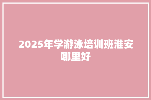 2025年学游泳培训班淮安哪里好