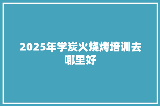 2025年学炭火烧烤培训去哪里好