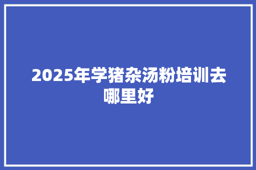 2025年学猪杂汤粉培训去哪里好