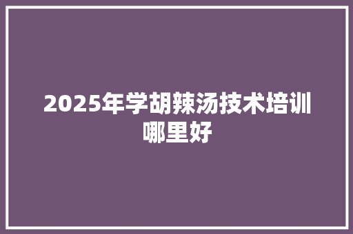 2025年学胡辣汤技术培训哪里好