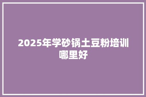 2025年学砂锅土豆粉培训哪里好
