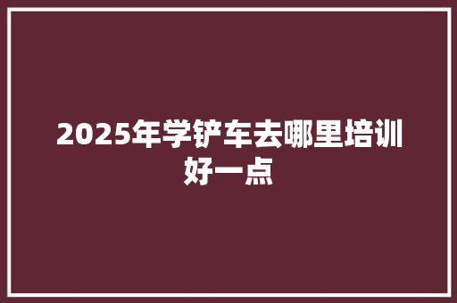 2025年学铲车去哪里培训好一点