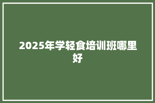 2025年学轻食培训班哪里好 求职信范文