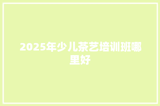 2025年少儿茶艺培训班哪里好