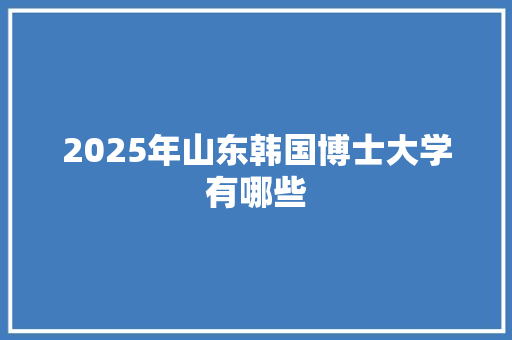 2025年山东韩国博士大学有哪些 演讲稿范文