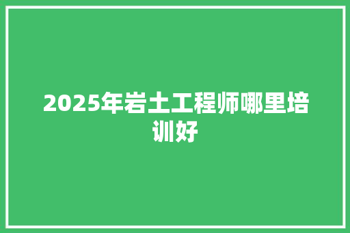2025年岩土工程师哪里培训好