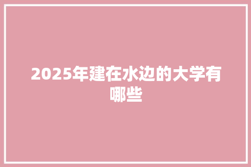 2025年建在水边的大学有哪些 说明文范文