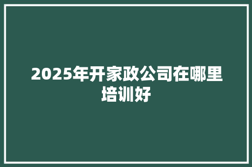 2025年开家政公司在哪里培训好