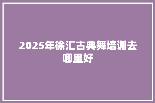 2025年徐汇古典舞培训去哪里好 记叙文范文