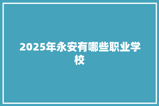 2025年永安有哪些职业学校 应用文范文
