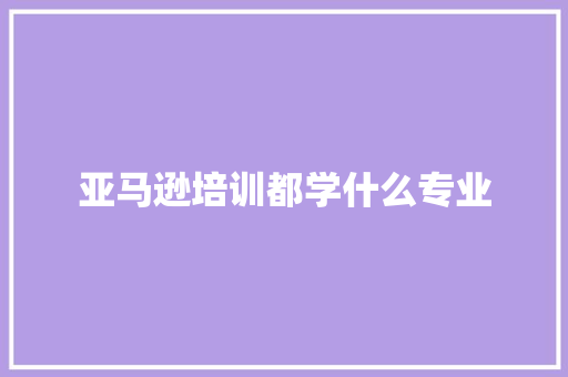 亚马逊培训都学什么专业 说明文范文