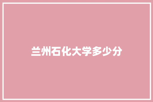 兰州石化大学多少分 说明文范文