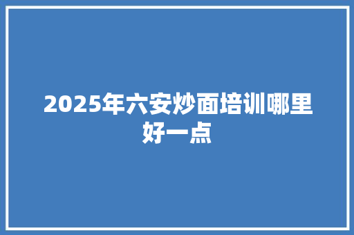 2025年六安炒面培训哪里好一点 应用文范文