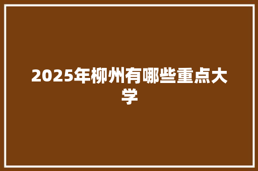 2025年柳州有哪些重点大学 演讲稿范文