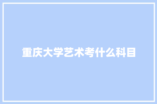 重庆大学艺术考什么科目 说明文范文