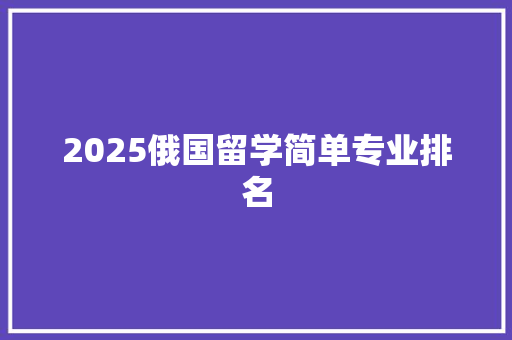2025俄国留学简单专业排名 应用文范文