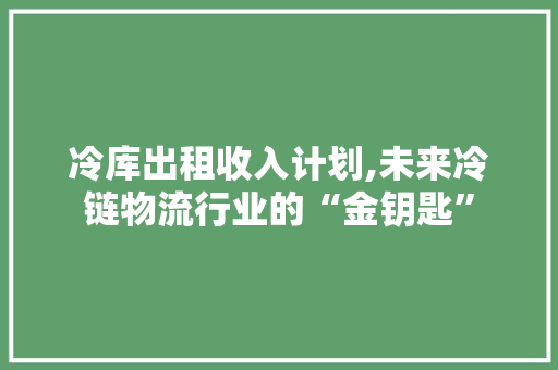 冷库出租收入计划,未来冷链物流行业的“金钥匙”
