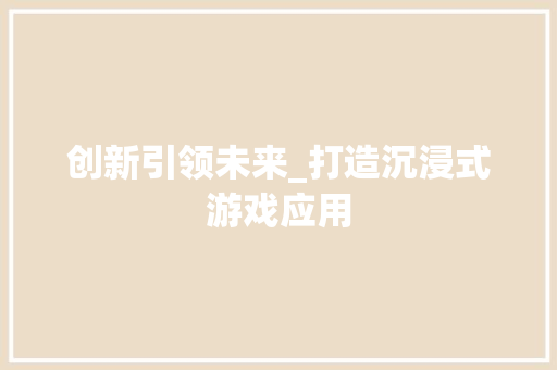 创新引领未来_打造沉浸式游戏应用，探索虚拟与现实交融的无限可能