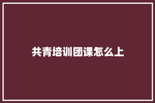 共青培训团课怎么上