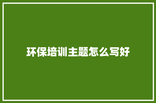 环保培训主题怎么写好